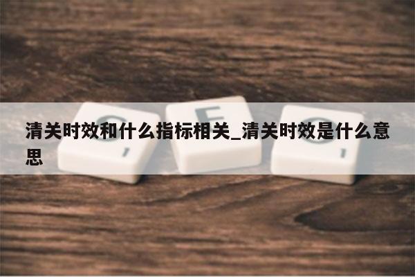 清关时效和什么指标相关_清关时效是什么意思