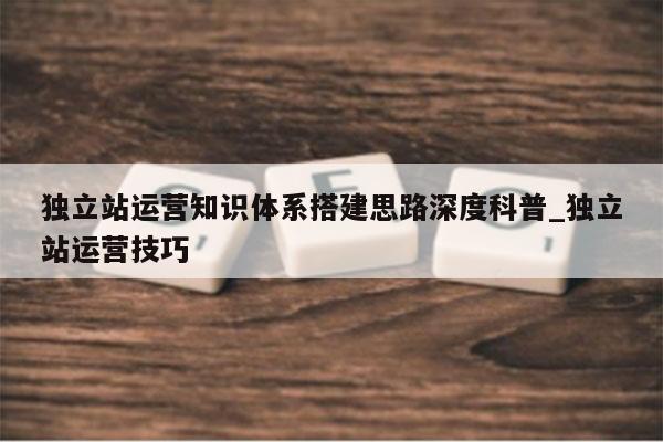 独立站运营知识体系搭建思路深度科普_独立站运营技巧