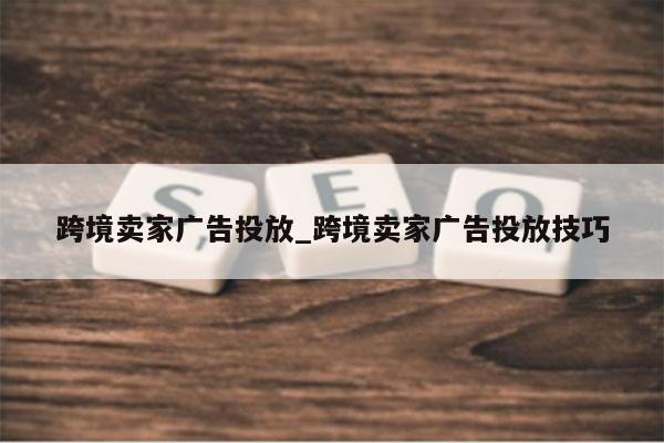 跨境卖家广告投放_跨境卖家广告投放技巧