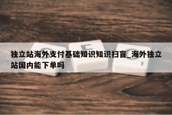 独立站海外支付基础知识知识扫盲_海外独立站国内能下单吗