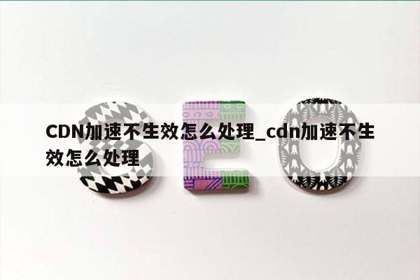 CDN加速不生效怎么处理_cdn加速不生效怎么处理