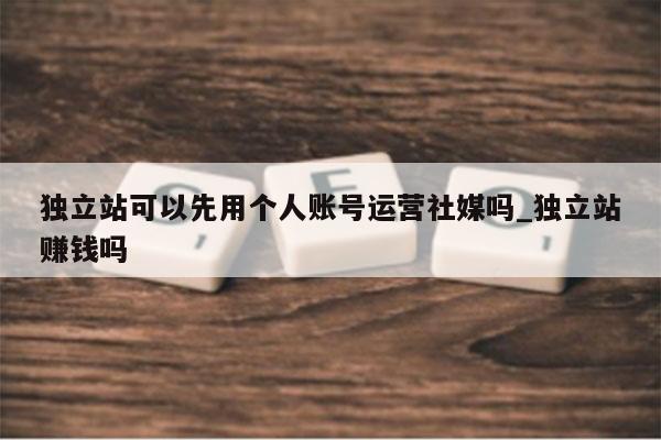 独立站可以先用个人账号运营社媒吗_独立站赚钱吗