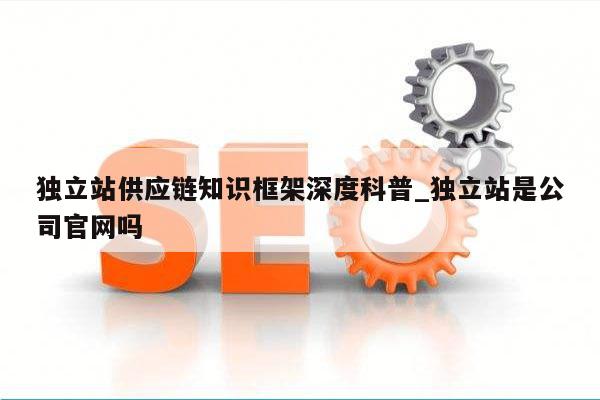 独立站供应链知识框架深度科普_独立站是公司官网吗