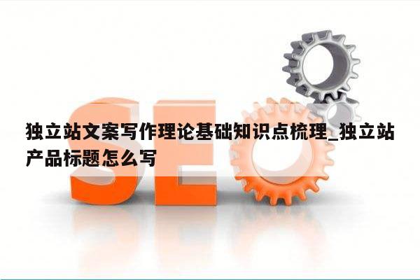 独立站文案写作理论基础知识点梳理_独立站产品标题怎么写