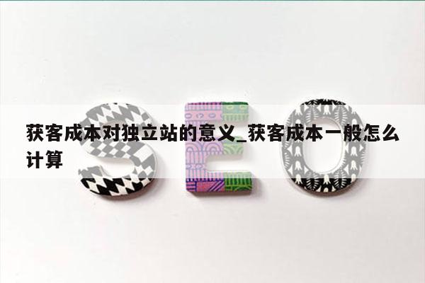 获客成本对独立站的意义_获客成本一般怎么计算