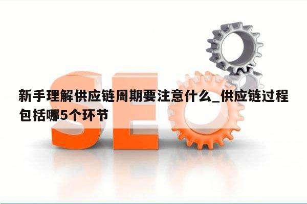 新手理解供应链周期要注意什么_供应链过程包括哪5个环节