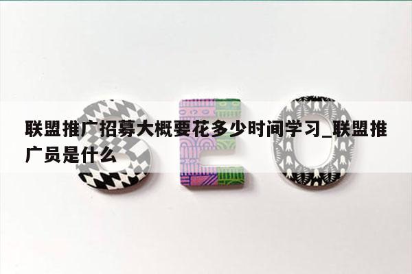 联盟推广招募大概要花多少时间学习_联盟推广员是什么
