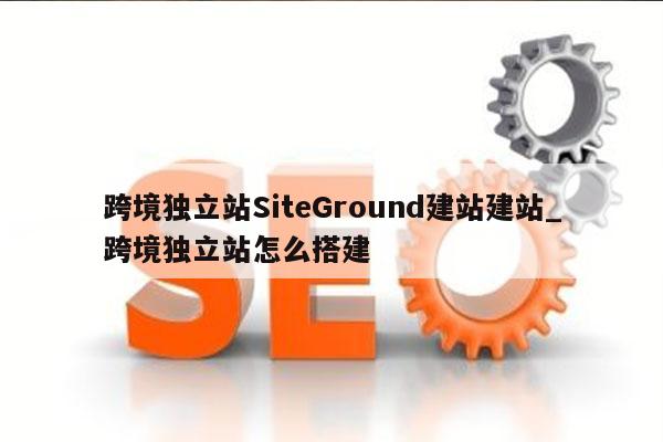 跨境独立站SiteGround建站建站_跨境独立站怎么搭建