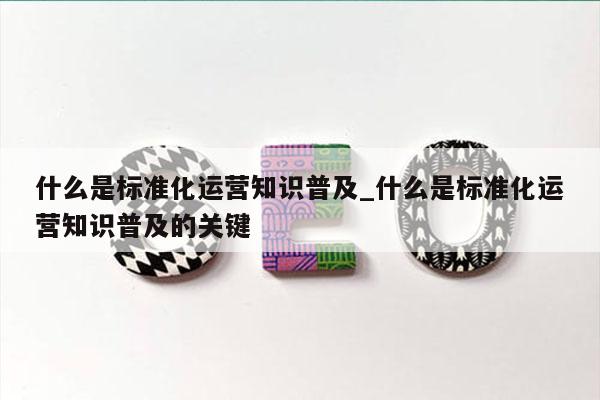 什么是标准化运营知识普及_什么是标准化运营知识普及的关键