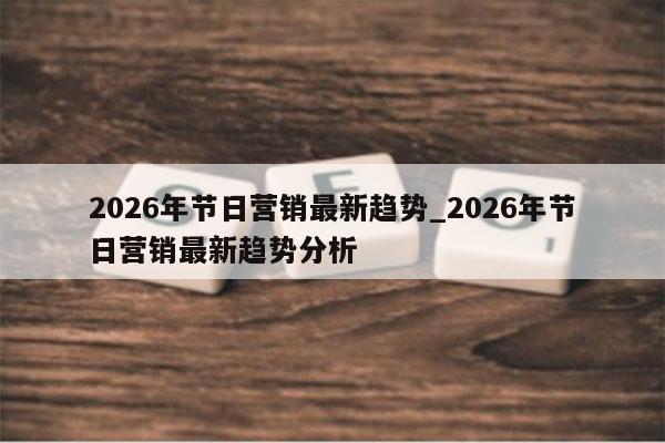 2026年节日营销最新趋势_2026年节日营销最新趋势分析