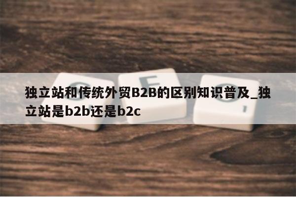 独立站和传统外贸B2B的区别知识普及_独立站是b2b还是b2c