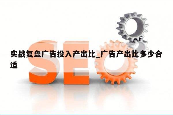 实战复盘广告投入产出比_广告产出比多少合适