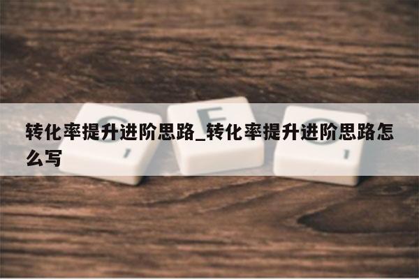 转化率提升进阶思路_转化率提升进阶思路怎么写