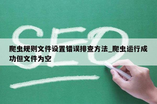 爬虫规则文件设置错误排查方法_爬虫运行成功但文件为空
