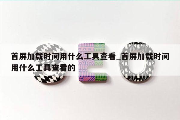 首屏加载时间用什么工具查看_首屏加载时间用什么工具查看的