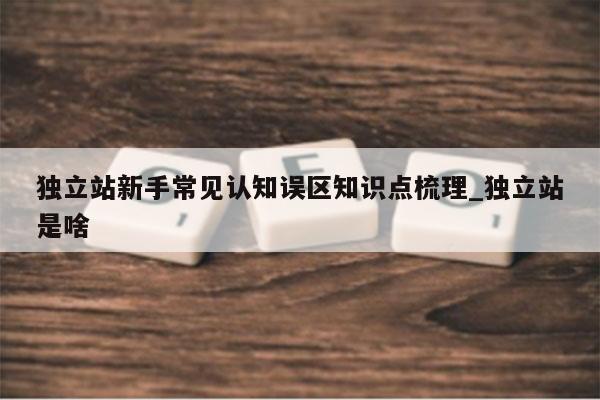 独立站新手常见认知误区知识点梳理_独立站是啥