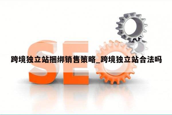 跨境独立站捆绑销售策略_跨境独立站合法吗
