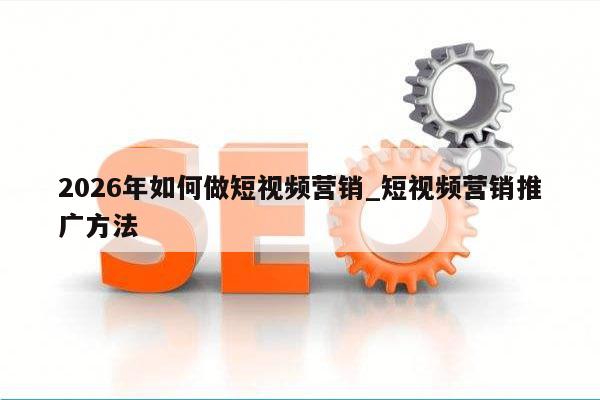 2026年如何做短视频营销_短视频营销推广方法