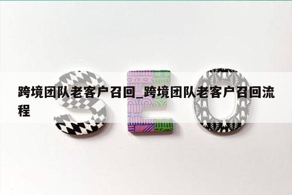 跨境团队老客户召回_跨境团队老客户召回流程