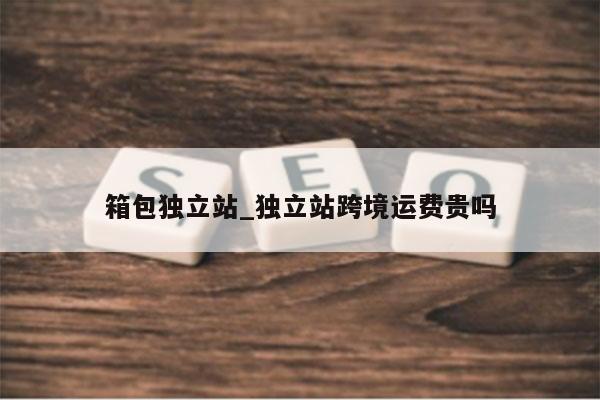 箱包独立站_独立站跨境运费贵吗