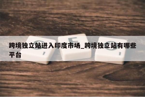 跨境独立站进入印度市场_跨境独立站有哪些平台