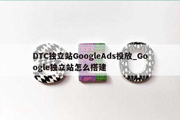 DTC独立站GoogleAds投放_Google独立站怎么搭建