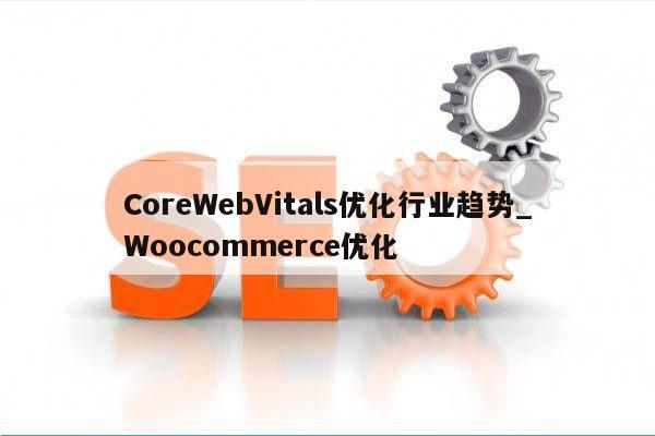 CoreWebVitals优化行业趋势_Woocommerce优化