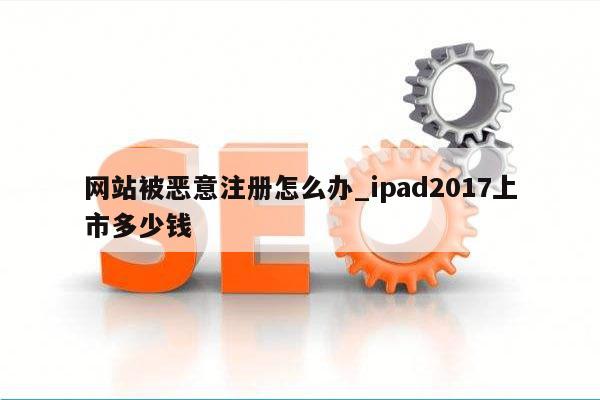 网站被恶意注册怎么办_ipad2017上市多少钱