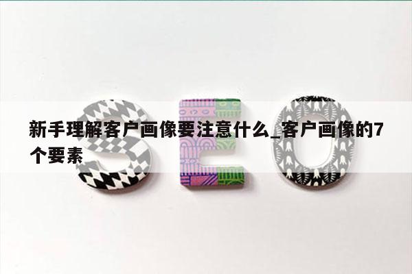 新手理解客户画像要注意什么_客户画像的7个要素