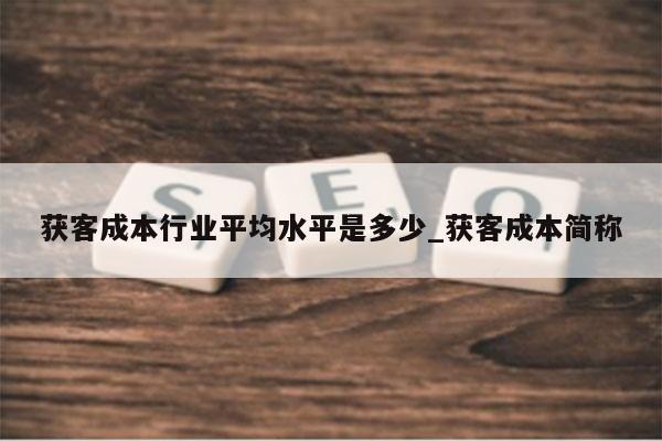 获客成本行业平均水平是多少_获客成本简称