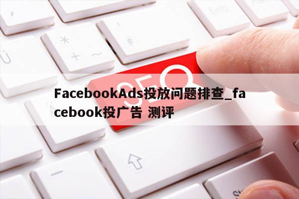 FacebookAds投放问题排查_facebook投广告 测评