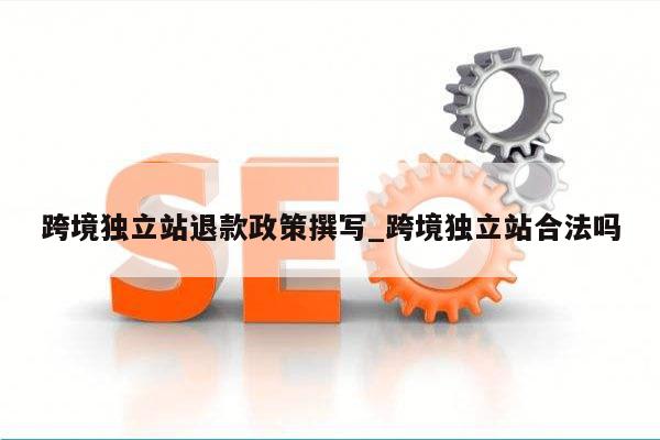 跨境独立站退款政策撰写_跨境独立站合法吗