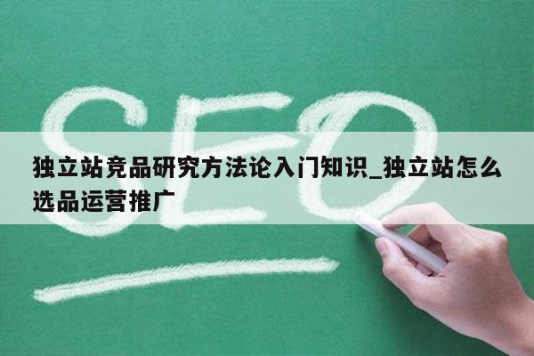 独立站竞品研究方法论入门知识_独立站怎么选品运营推广