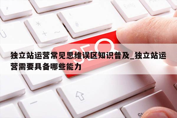 独立站运营常见思维误区知识普及_独立站运营需要具备哪些能力
