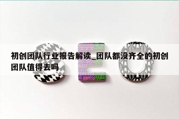 初创团队行业报告解读_团队都没齐全的初创团队值得去吗