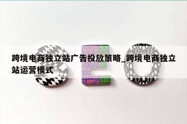 跨境电商独立站广告投放策略_跨境电商独立站运营模式