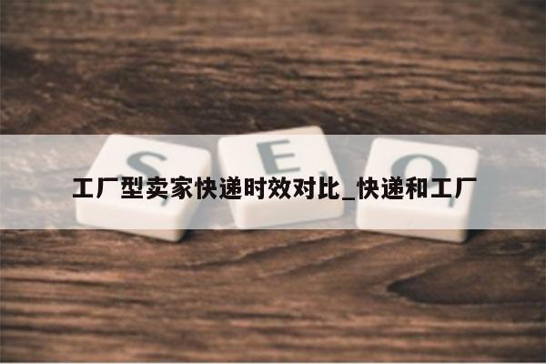 工厂型卖家快递时效对比_快递和工厂