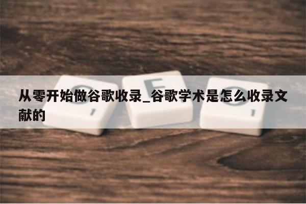 从零开始做谷歌收录_谷歌学术是怎么收录文献的