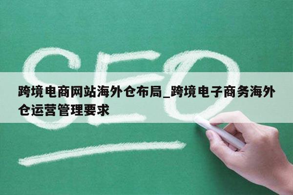 跨境电商网站海外仓布局_跨境电子商务海外仓运营管理要求