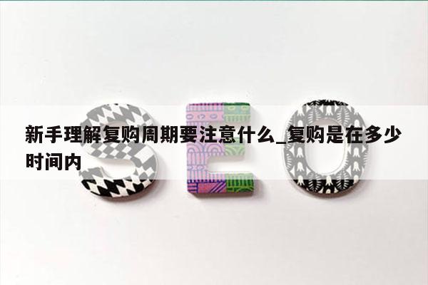 新手理解复购周期要注意什么_复购是在多少时间内