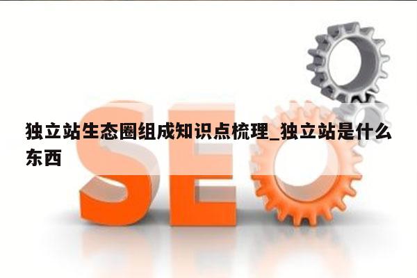 独立站生态圈组成知识点梳理_独立站是什么东西