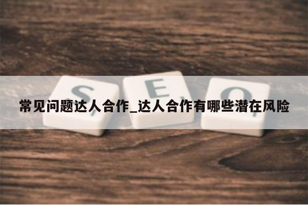 常见问题达人合作_达人合作有哪些潜在风险