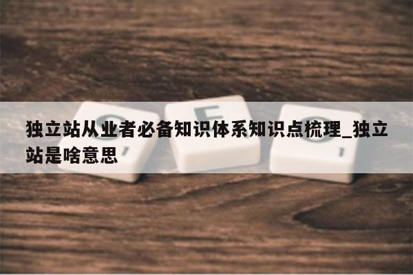 独立站从业者必备知识体系知识点梳理_独立站是啥意思