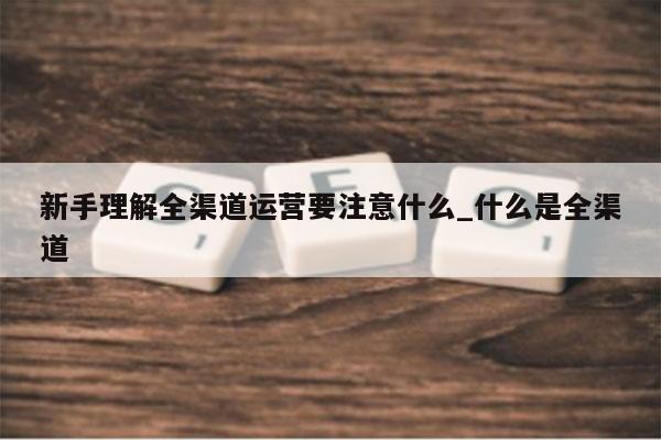 新手理解全渠道运营要注意什么_什么是全渠道