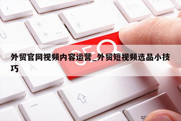 外贸官网视频内容运营_外贸短视频选品小技巧