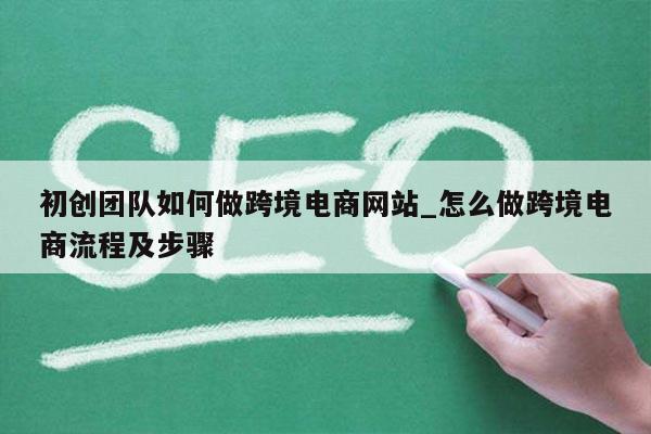初创团队如何做跨境电商网站_怎么做跨境电商流程及步骤