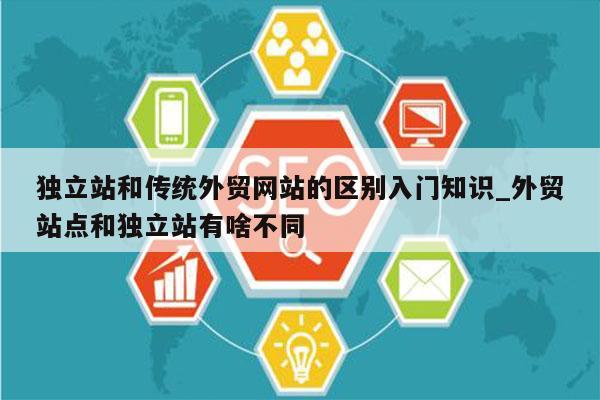 独立站和传统外贸网站的区别入门知识_外贸站点和独立站有啥不同
