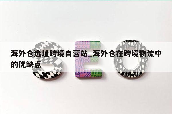 海外仓选址跨境自营站_海外仓在跨境物流中的优缺点