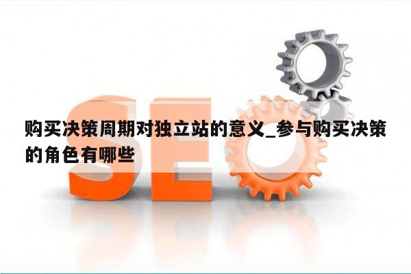 购买决策周期对独立站的意义_参与购买决策的角色有哪些