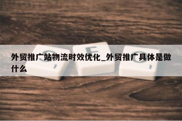 外贸推广站物流时效优化_外贸推广具体是做什么
